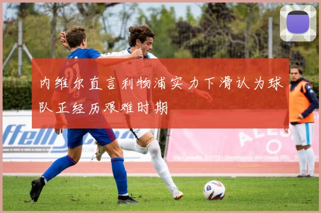 内维尔直言利物浦实力下滑认为球队正经历艰难时期
