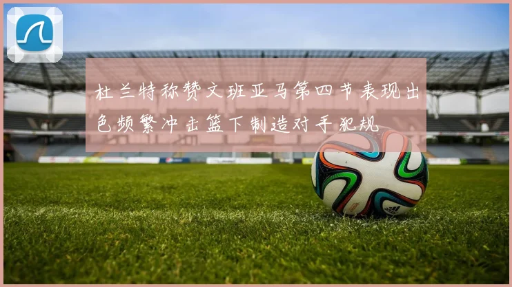杜兰特称赞文班亚马第四节表现出色频繁冲击篮下制造对手犯规