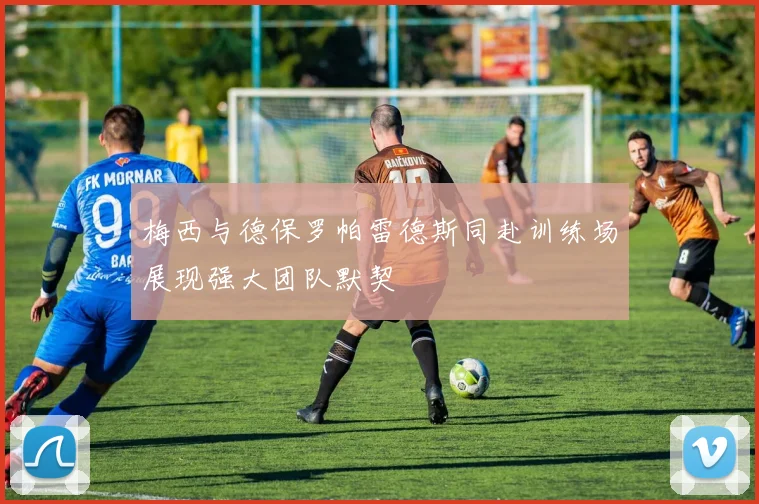 梅西与德保罗帕雷德斯同赴训练场展现强大团队默契
