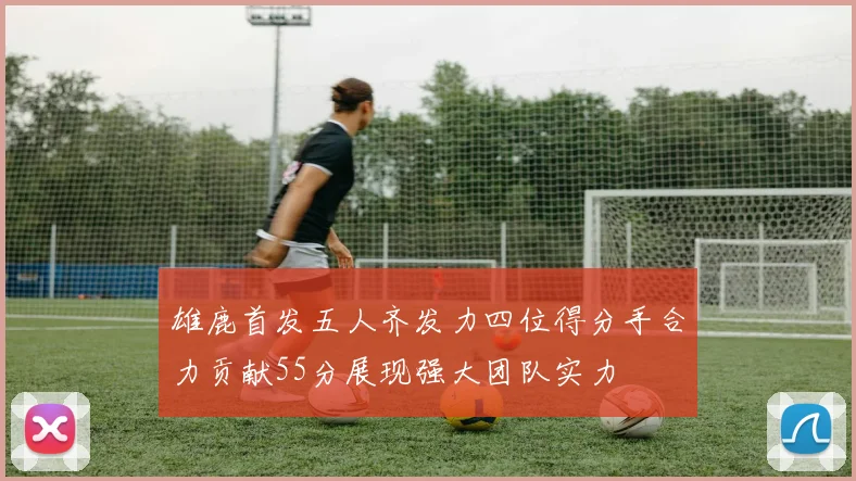 雄鹿首发五人齐发力四位得分手合力贡献55分展现强大团队实力