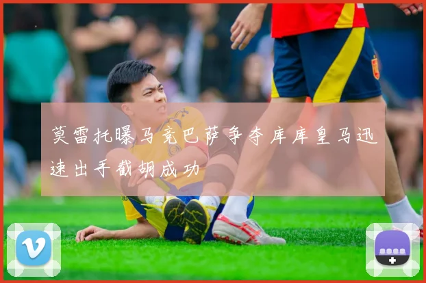 莫雷托曝马竞巴萨争夺库库皇马迅速出手截胡成功