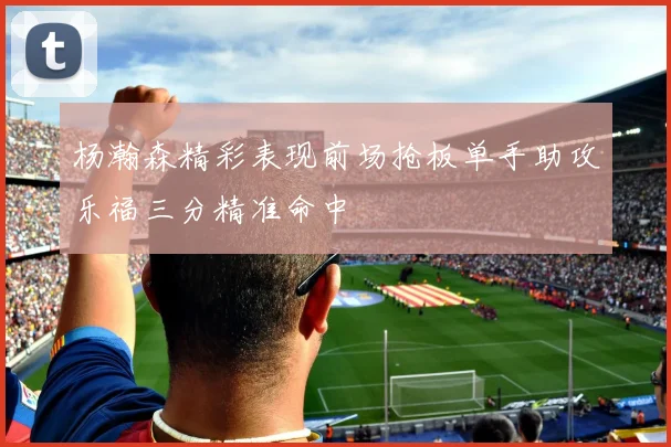 杨瀚森精彩表现前场抢板单手助攻乐福三分精准命中