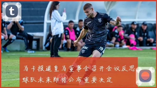 马卡报道皇马董事会召开会议反思球队未来即将公布重要决定