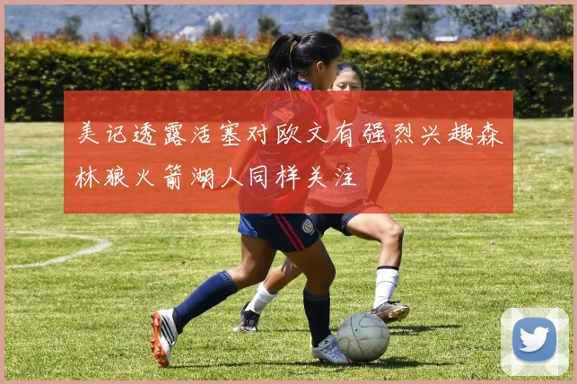 美记透露活塞对欧文有强烈兴趣森林狼火箭湖人同样关注