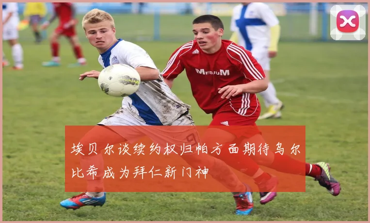 埃贝尔谈续约权归帕方面期待乌尔比希成为拜仁新门神