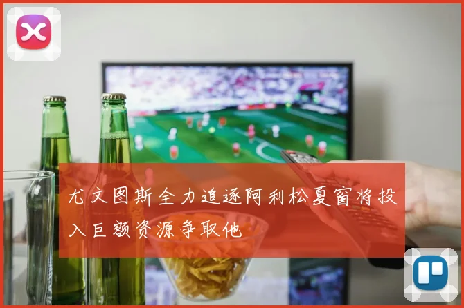 尤文图斯全力追逐阿利松夏窗将投入巨额资源争取他