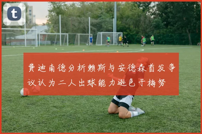 费迪南德分析赖斯与安德森首发争议认为二人出球能力逊色于梅努