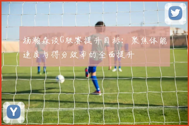杨瀚森谈G联赛提升目标：聚焦体能速度与得分效率的全面提升