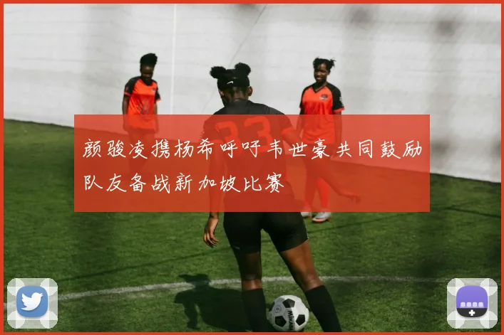 颜骏凌携杨希呼吁韦世豪共同鼓励队友备战新加坡比赛
