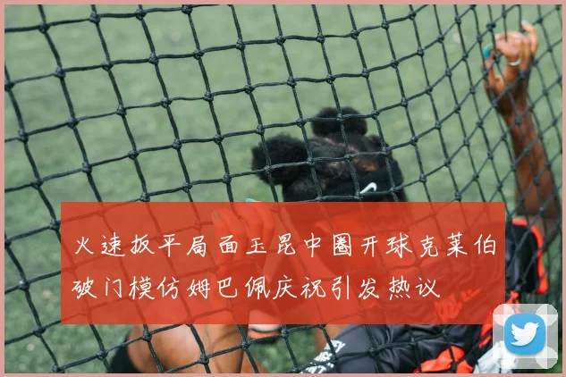 火速扳平局面玉昆中圈开球克莱伯破门模仿姆巴佩庆祝引发热议