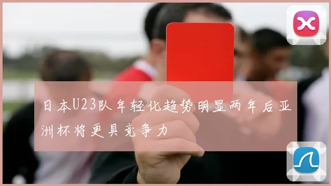 日本U23队年轻化趋势明显两年后亚洲杯将更具竞争力