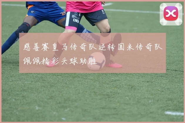 慈善赛皇马传奇队逆转国米传奇队佩佩精彩头球助胜
