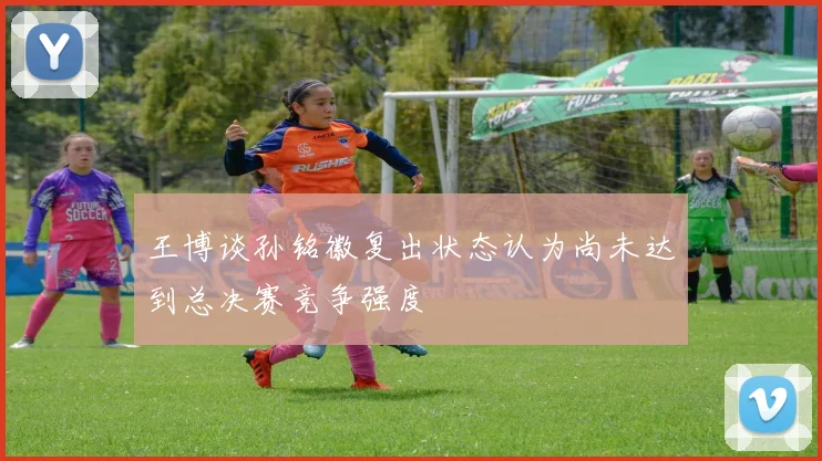 王博谈孙铭徽复出状态认为尚未达到总决赛竞争强度
