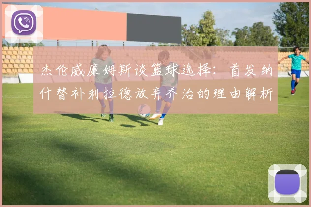 杰伦威廉姆斯谈篮球选择：首发纳什替补利拉德放弃乔治的理由解析
