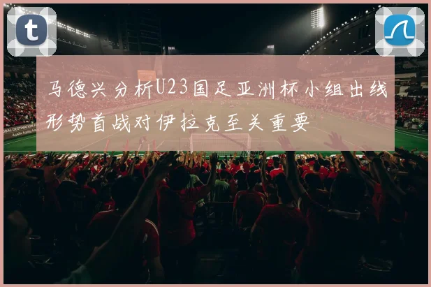 马德兴分析U23国足亚洲杯小组出线形势首战对伊拉克至关重要