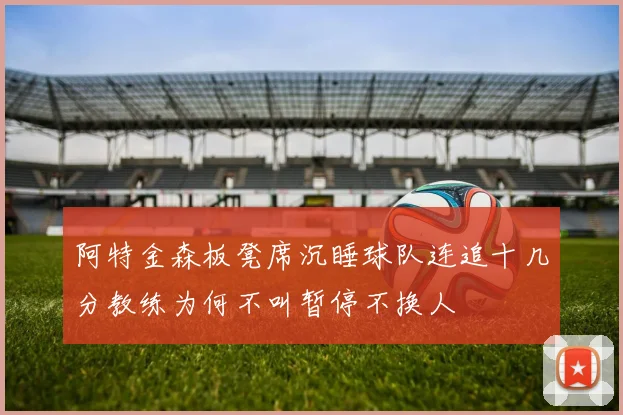阿特金森板凳席沉睡球队连追十几分教练为何不叫暂停不换人
