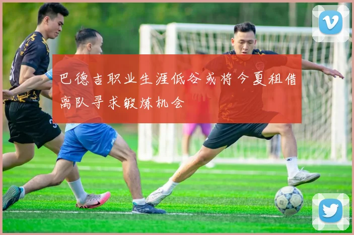 巴德吉职业生涯低谷或将今夏租借离队寻求锻炼机会