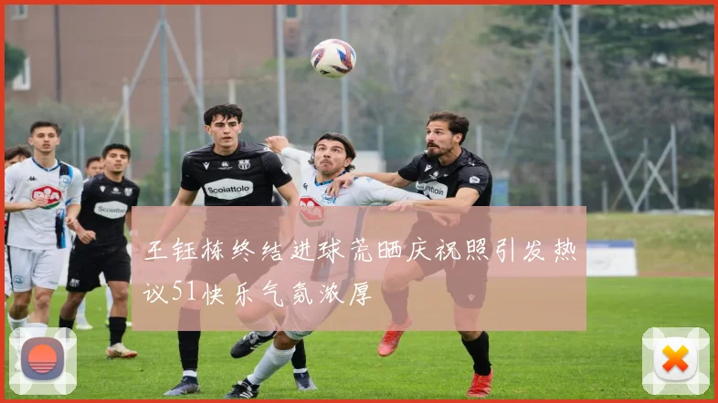 王钰栋终结进球荒晒庆祝照引发热议51快乐气氛浓厚